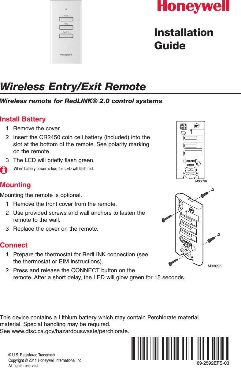 Wireless Entry/Exit RemoteWireless remote for RedLINK® 2.0 control systems® U.S. Registered Trademark.Copyright © 2011 Honeywell International Inc.All rights reserved.Installation GuideInstall Battery1  Remove the cover.2  Insert the CR2450 coin cell battery (included) into the slot at the bottom of the remote. See polarity marking on the remote.3  The LED will briefly flash green.When battery power is low, the LED will flash red.MountingMounting the remote is optional.1  Remove the front cover from the remote.2  Use provided screws and wall anchors to fasten the remote to the wall.3  Replace the cover on the remote.Connect1  Prepare the thermostat for RedLINK connection (see the thermostat or EIM instructions).2  Press and release the CONNECT button on the remote. After a short delay, the LED will glow green for 15 seconds.M33096M33095This device contains a Lithium battery which may contain Perchlorate material. material. Special handling may be required.  See www.dtsc.ca.gov/hazardouswaste/perchlorate.69-2592EFS-03