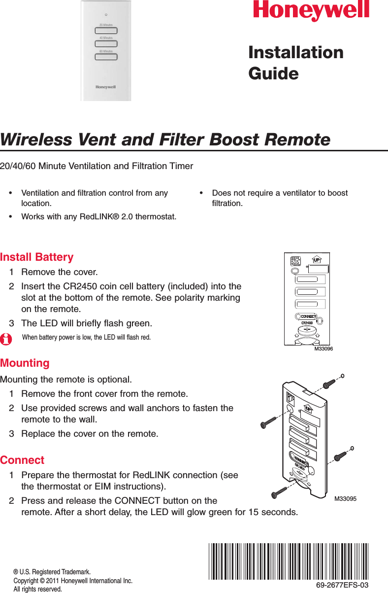 Wireless Vent and Filter Boost Remote® U.S. Registered Trademark.Copyright © 2011 Honeywell International Inc.All rights reserved.Installation Guide20/40/60 Minute Ventilation and Filtration TimerInstall Battery1  Remove the cover.2  Insert the CR2450 coin cell battery (included) into the slot at the bottom of the remote. See polarity marking on the remote.3  The LED will briefly flash green.When battery power is low, the LED will flash red.MountingMounting the remote is optional.1  Remove the front cover from the remote.2  Use provided screws and wall anchors to fasten the remote to the wall.3  Replace the cover on the remote.Connect1  Prepare the thermostat for RedLINK connection (see the thermostat or EIM instructions).2  Press and release the CONNECT button on the remote. After a short delay, the LED will glow green for 15 seconds.• Ventilationandfiltrationcontrolfromanylocation.• WorkswithanyRedLINK®2.0thermostat.• Doesnotrequireaventilatortoboostfiltration.M33096M3309569-2677EFS-03