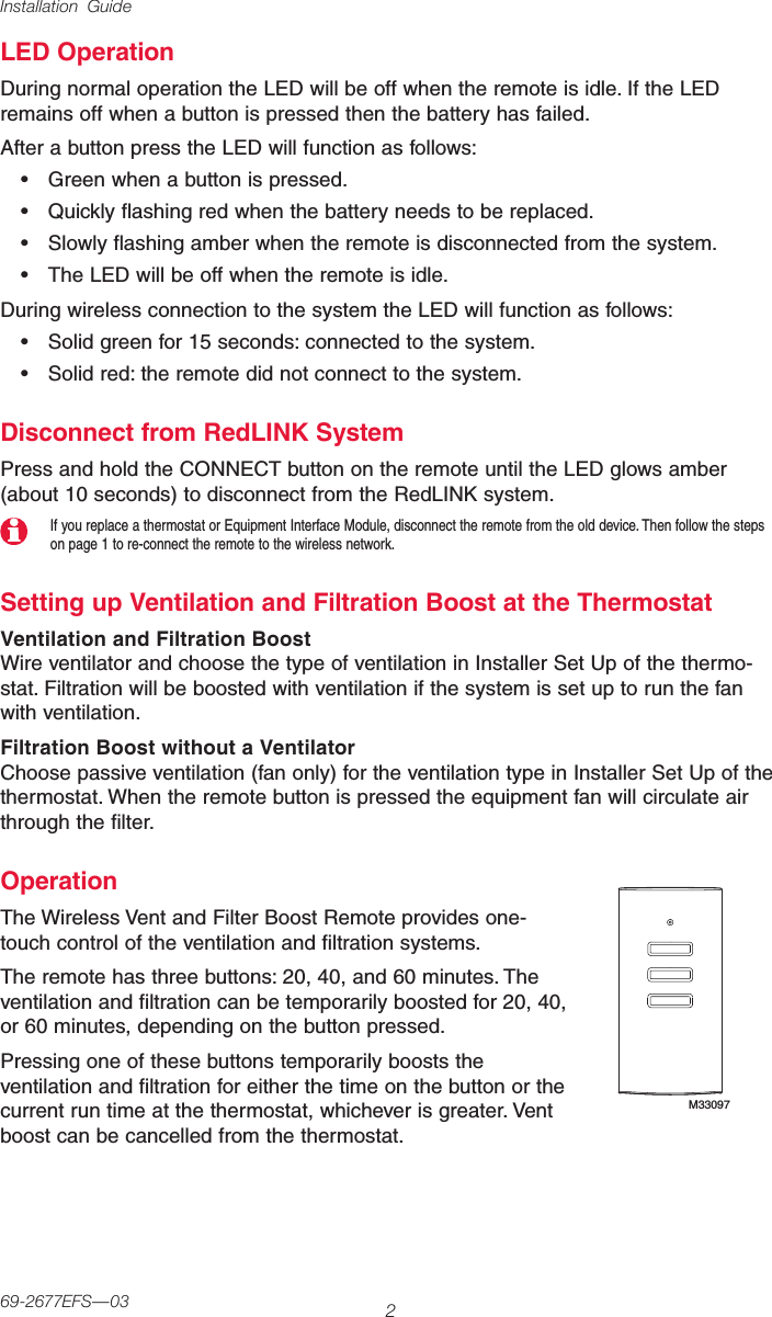 Installation Guide269-2677EFS—03LED OperationDuring normal operation the LED will be off when the remote is idle. If the LED remains off when a button is pressed then the battery has failed.After a button press the LED will function as follows:• Greenwhenabuttonispressed.• Quicklyflashingredwhenthebatteryneedstobereplaced.• Slowlyflashingamberwhentheremoteisdisconnectedfromthesystem.• TheLEDwillbeoffwhentheremoteisidle.During wireless connection to the system the LED will function as follows:• Solidgreenfor15seconds:connectedtothesystem.• Solidred:theremotedidnotconnecttothesystem.Disconnect from RedLINK SystemPress and hold the CONNECT button on the remote until the LED glows amber (about 10 seconds) to disconnect from the RedLINK system.If you replace a thermostat or Equipment Interface Module, disconnect the remote from the old device. Then follow the steps on page 1 to re-connect the remote to the wireless network.Setting up Ventilation and Filtration Boost at the ThermostatVentilation and Filtration BoostWireventilatorandchoosethetypeofventilationinInstallerSetUpofthethermo-stat. Filtration will be boosted with ventilation if the system is set up to run the fan with ventilation.Filtration Boost without a VentilatorChoose passive ventilation (fan only) for the ventilation type in Installer Set Up of the thermostat.Whentheremotebuttonispressedtheequipmentfanwillcirculateairthrough the filter.OperationTheWirelessVentandFilterBoostRemoteprovidesone-touch control of the ventilation and filtration systems.The remote has three buttons: 20, 40, and 60 minutes. The ventilation and filtration can be temporarily boosted for 20, 40, or 60 minutes, depending on the button pressed.Pressing one of these buttons temporarily boosts the ventilation and filtration for either the time on the button or the current run time at the thermostat, whichever is greater. Vent boost can be cancelled from the thermostat.M33097