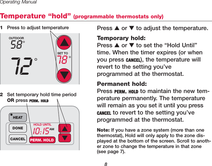 Operating Manual8Temperature “hold” (programmable thermostats only)Press ▲or ▼to adjust the temperature. Temporary hold:Press ▲or ▼to set the “Hold Until”time. When the timer expires (or whenyou press CANCEL), the temperature willrevert to the setting you’ve programmed at the thermostat.Permanent hold:Press PERM. HOLD to maintain the new tem-perature permanently. The temperaturewill remain as you set it until you pressCANCEL to revert to the setting you’ve programmed at the thermostat.1Press to adjust temperatureOUTDOOR5872°°SET TO78 °10:15AMHEAT•DONECANCEL PERM. HOLDHOLD UNTIL2Set temporary hold time periodOR press PERM. HOLDNote: If you have a zone system (more than onethermostat), Hold will only apply to the zone dis-played at the bottom of the screen. Scroll to anoth-er zone to change the temperature in that zone(see page 7).