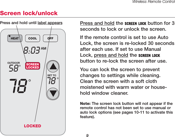 Wireless Remote Control9Screen lock/unlockPress and hold the SCREEN LOCK button for 3 seconds to lock or unlock the screen.If the remote control is set to use AutoLock, the screen is re-locked 30 secondsafter each use. If set to use ManualLock, press and hold the SCREEN LOCKbutton to re-lock the screen after use.You can lock the screen to preventchanges to settings while cleaning.Clean the screen with a soft cloth moistened with warm water or house-hold window cleaner. OUTDOOR5878°°8:03 AMHEAT COOL OFF•SCREENLOCKEDSET TO78 °Press and hold until label appearsNote: The screen lock button will not appear if theremote control has not been set to use manual orauto lock options (see pages 10-11 to activate thisfeature).LOCKED