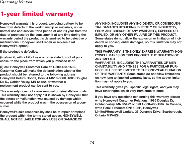 Operating Manual14Honeywell warrants this product, excluding battery, to befree from defects in the workmanship or materials, undernormal use and service, for a period of one (1) year from thedate of purchase by the consumer. If at any time during thewarranty period the product is determined to be defective ormalfunctions, Honeywell shall repair or replace it (atHoneywell&apos;s option).If the product is defective,(i) return it, with a bill of sale or other dated proof of pur-chase, to the place from which you purchased it; or (ii) call Honeywell Customer Care at 1-800-468-1502.Customer Care will make the determination whether theproduct should be returned to the following address:Honeywell Return Goods, Dock 4 MN10-3860, 1885 DouglasDr. N., Golden Valley, MN 55422, or whether a replacement product can be sent to you.This warranty does not cover removal or reinstallation costs.This warranty shall not apply if it is shown by Honeywell thatthe defect or malfunction was caused by damage whichoccurred while the product was in the possession of a con-sumer.Honeywell&apos;s sole responsibility shall be to repair or replacethe product within the terms stated above. HONEYWELLSHALL NOT BE LIABLE FOR ANY LOSS OR DAMAGE OFANY KIND, INCLUDING ANY INCIDENTAL OR CONSEQUEN-TIAL DAMAGES RESULTING, DIRECTLY OR INDIRECTLY,FROM ANY BREACH OF ANY WARRANTY, EXPRESS ORIMPLIED, OR ANY OTHER FAILURE OF THIS PRODUCT.Some states do not allow the exclusion or limitation of inci-dental or consequential damages, so this limitation may notapply to you.THIS WARRANTY IS THE ONLY EXPRESS WARRANTY HON-EYWELL MAKES ON THIS PRODUCT. THE DURATION OFANY IMPLIED WARRANTIES, INCLUDING THE WARRANTIES OF MER-CHANTABILITY AND FITNESS FOR A PARTICULAR PUR-POSE, IS HEREBY LIMITED TO THE ONE-YEAR DURATIONOF THIS WARRANTY. Some states do not allow limitationson how long an implied warranty lasts, so the above limita-tion may not apply to you.This warranty gives you specific legal rights, and you mayhave other rights which vary from state to state.If you have any questions concerning this warranty, pleasewrite Honeywell Customer Relations, 1985 Douglas Dr,Golden Valley, MN 55422 or call 1-800-468-1502. In Canada,write Retail Products ON15-02H, HoneywellLimited/Honeywell Limitée, 35 Dynamic Drive, Scarborough,Ontario M1V4Z9.1-year limited warranty