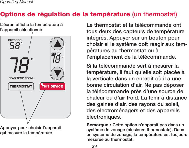 Operating Manual34Options de régulation de la température (un thermostat)Le thermostat et la télécommande onttous deux des capteurs de températureintégrés. Appuyer sur un bouton pourchoisir si le système doit réagir aux tem-pératures au thermostat ou àl’emplacement de la télécommande. Si la télécommande sert à mesurer latempérature, il faut qu’elle soit placée àla verticale dans un endroit où il a unebonne circulation d’air. Ne pas déposerla télécommande près d’une source dechaleur ou d’air froid. La tenir à distancedes gaines d’air, des rayons du soleil,des électroménagers et des appareilsélectroniques. Appuyer pour choisir l’appareilqui mesure la température OUTDOOR5878°°READ TEMP FROM...THERMOSTAT THIS DEVICE•SET TO78 °Remarque : Cette option n’apparaît pas dans un système de zonage (plusieurs thermostats). Dansun système de zonage, la température est toujoursmesurée au thermostat.L’écran affiche la température àl’appareil sélectionné