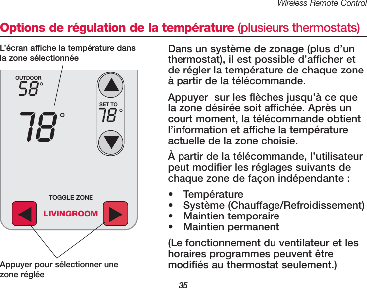 Wireless Remote Control35Options de régulation de la température (plusieurs thermostats)Dans un système de zonage (plus d’un thermostat), il est possible d’afficher etde régler la température de chaque zoneà partir de la télécommande.Appuyer  sur les flèches jusqu’à ce quela zone désirée soit affichée. Après uncourt moment, la télécommande obtientl’information et affiche la températureactuelle de la zone choisie. À partir de la télécommande, l’utilisateurpeut modifier les réglages suivants dechaque zone de façon indépendante : • Température• Système (Chauffage/Refroidissement)• Maintien temporaire• Maintien permanent(Le fonctionnement du ventilateur et leshoraires programmes peuvent être modifiés au thermostat seulement.)OUTDOOR5878°°SET TO78 °TOGGLE ZONELIVINGROOMAppuyer pour sélectionner unezone régléeL’écran affiche la température dansla zone sélectionnée 