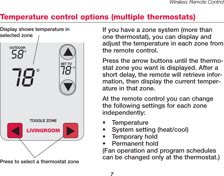 Wireless Remote Control7Temperature control options (multiple thermostats)If you have a zone system (more thanone thermostat), you can display andadjust the temperature in each zone fromthe remote control. Press the arrow buttons until the thermo-stat zone you want is displayed. After ashort delay, the remote will retrieve infor-mation, then display the current temper-ature in that zone.At the remote control you can changethe following settings for each zoneindependently:• Temperature• System setting (heat/cool)• Temporary hold• Permanent hold(Fan operation and program schedulescan be changed only at the thermostat.)OUTDOOR5878°°SET TO78 °TOGGLE ZONELIVINGROOMPress to select a thermostat zoneDisplay shows temperature inselected zone