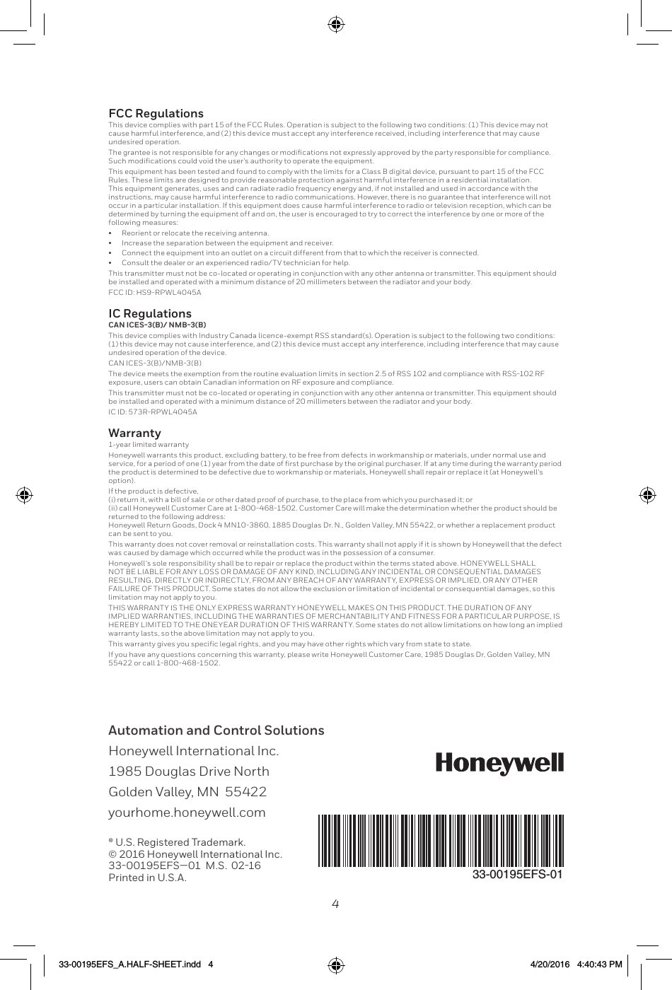 4Automation and Control Solutions Honeywell International Inc. 1985 Douglas Drive North Golden Valley, MN  55422 yourhome.honeywell.com® U.S. Registered Trademark.© 2016 Honeywell International Inc.33-00195EFS—01  M.S.  02-16Printed in U.S.A.33-00195EFS-01FCC Regulationsundesired operation.Rules. These limits are designed to provide reasonable protection against harmful interference in a residential installation. This equipment generates, uses and can radiate radio frequency energy and, if not installed and used in accordance with the instructions, may cause harmful interference to radio communications. However, there is no guarantee that interference will not occur in a particular installation. If this equipment does cause harmful interference to radio or television reception, which can be determined by turning the equipment off and on, the user is encouraged to try to correct the interference by one or more of the following measures:•  Reorient or relocate the receiving antenna.•  Increase the separation between the equipment and receiver.•  Connect the equipment into an outlet on a circuit different from that to which the receiver is connected.•  Consult the dealer or an experienced radio/TV technician for help.IC RegulationsCAN ICES-3(B)/ NMB-3(B)undesired operation of the device.exposure, users can obtain Canadian information on RF exposure and compliance. Warranty1-year limited warrantyHoneywell warrants this product, excluding battery, to be free from defects in workmanship or materials, under normal use and the product is determined to be defective due to workmanship or materials, Honeywell shall repair or replace it (at Honeywell’s option). If the product is defective,    returned to the following address:  can be sent to you. This warranty does not cover removal or reinstallation costs. This warranty shall not apply if it is shown by Honeywell that the defect was caused by damage which occurred while the product was in the possession of a consumer. Honeywell’s sole responsibility shall be to repair or replace the product within the terms stated above. HONEYWELL SHALL NOT BE LIABLE FOR ANY LOSS OR DAMAGE OF ANY KIND, INCLUDING ANY INCIDENTAL OR CONSEQUENTIAL DAMAGES RESULTING, DIRECTLY OR INDIRECTLY, FROM ANY BREACH OF ANY WARRANTY, EXPRESS OR IMPLIED, OR ANY OTHER FAILURE OF THIS PRODUCT. Some states do not allow the exclusion or limitation of incidental or consequential damages, so this limitation may not apply to you. THIS WARRANTY IS THE ONLY EXPRESS WARRANTY HONEYWELL MAKES ON THIS PRODUCT. THE DURATION OF ANY IMPLIED WARRANTIES, INCLUDING THE WARRANTIES OF MERCHANTABILITY AND FITNESS FOR A PARTICULAR PURPOSE, IS HEREBY LIMITED TO THE ONEYEAR DURATION OF THIS WARRANTY. Some states do not allow limitations on how long an implied warranty lasts, so the above limitation may not apply to you.  33-00195EFS_A.HALF-SHEET.indd   4 4/20/2016   4:40:43 PM