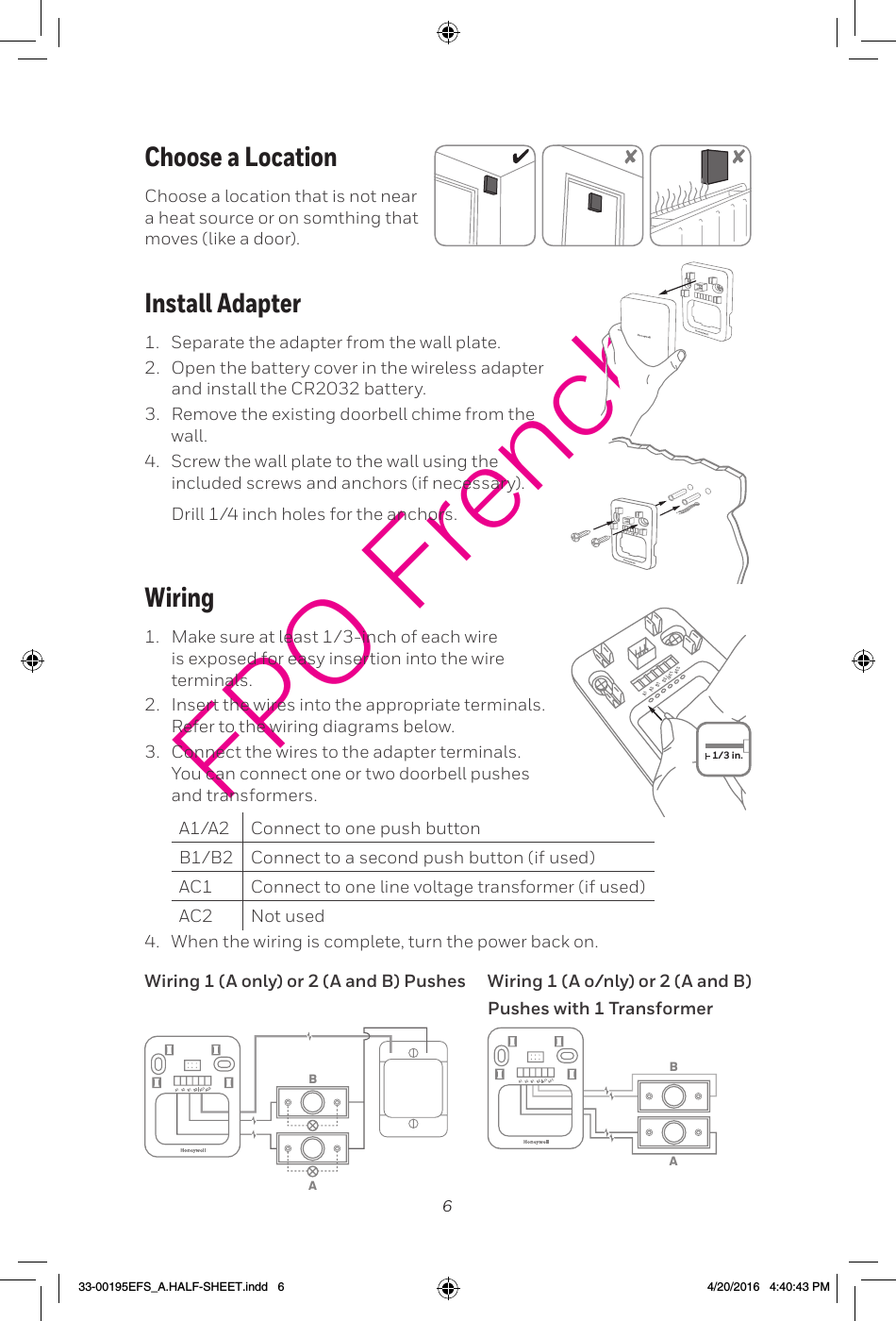 6FPO FrenchWiring1.  Make sure at least 1/3-inch of each wire is exposed for easy insertion into the wire terminals. Insert the wires into the appropriate terminals. Refer to the wiring diagrams below. 3.  Connect the wires to the adapter terminals. You can connect one or two doorbell pushes and transformers. Connect to one push button Connect to a second push button (if used)AC1 Connect to one line voltage transformer (if used) Not used When the wiring is complete, turn the power back on.1/3 in.ABABWiring 1 (A only) or 2 (A and B) Pushes Wiring 1 (A o/nly) or 2 (A and B) Pushes with 1 TransformerInstall Adapter1.  Separate the adapter from the wall plate. Open the battery cover in the wireless adapter 3.  Remove the existing doorbell chime from the wall. Screw the wall plate to the wall using the included screws and anchors (if necessary). Choose a LocationChoose a location that is not near a heat source or on somthing that moves (like a door). 33-00195EFS_A.HALF-SHEET.indd   6 4/20/2016   4:40:43 PM