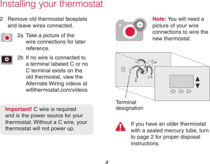  8CIf you have an older thermostat with a sealed mercury tube, turn to page 2 for proper disposal instructions.Terminal designationInstalling your thermostat2  Remove old thermostat faceplate and leave wires connected.2a  Take a picture of the wire connections for later reference.2b  If no wire is connected to a terminal labeled C or no C terminal exists on the old thermostat, view the Alternate Wiring videos at  wifithermostat.com/videosImportant! C wire is required and is the power source for your thermostat. Without a C wire, your thermostat will not power up.Note: You will need a  picture of your wire connections to wire the  new thermostat.
