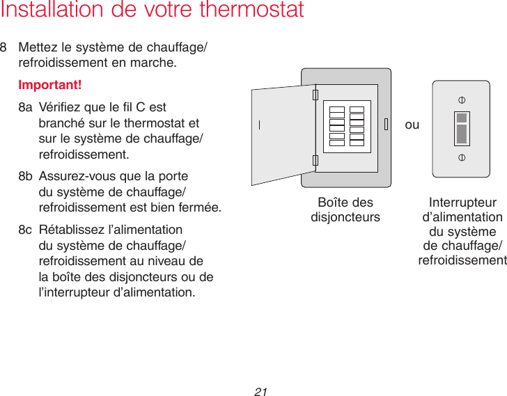  21  Installation de votre thermostat8  Mettez le système de chauffage/refroidissement en marche.Important!8a  Vérifiez que le fil C est branché sur le thermostat et sur le système de chauffage/refroidissement.8b  Assurez-vous que la porte du système de chauffage/refroidissement est bien fermée.8c  Rétablissez l’alimentation du système de chauffage/refroidissement au niveau de la boîte des disjoncteurs ou de l’interrupteur d’alimentation.ouBoîte des disjoncteurs Interrupteur d’alimentation du système de chauffage/refroidissement