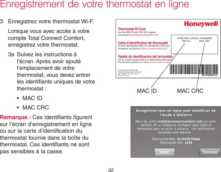  32 Enregistrement de votre thermostat en ligne3  Enregistrez votre thermostat Wi-F.Lorsque vous avec accès à votre compte Total Connect Comfort, enregistrez votre thermostat. 3a  Suivez les instructions à l’écran. Après avoir ajouté l’emplacement de votre thermostat, vous devez entrer les identifiants uniques de votre thermostat : • MACID • MACCRCRemarque : Ces identifiants figurent sur l’écran d’enregistrement en ligne ou sur la carte d’identification du thermostat fournie dans la boîte du thermostat. Ces identifiants ne sont pas sensibles à la casse.® U S Reg stered Trademark© 2012 Honeywell Interna ional Inc69-2723EFS—01 M S   04-12Pr n ed n U S AHONEYWELL MODEL: RTH8580WFMAC ID:  MAC CRC: 69 2723EFS 01Thermostat ID CardUse the MAC ID and CRC ID to register  this product at mytotalconnectcomfort.comCarte d’identification de thermostatUti isez l’identication MAC et l’ dentication CRC pour enregistrer ce produit à mytota connectcomfort.comTarjeta de identificación del termostatoUti ice  a ident cación MAC y la  denticación CRC para inscr bir este producto en mytota connec comfort.comMAC ID MAC CRC