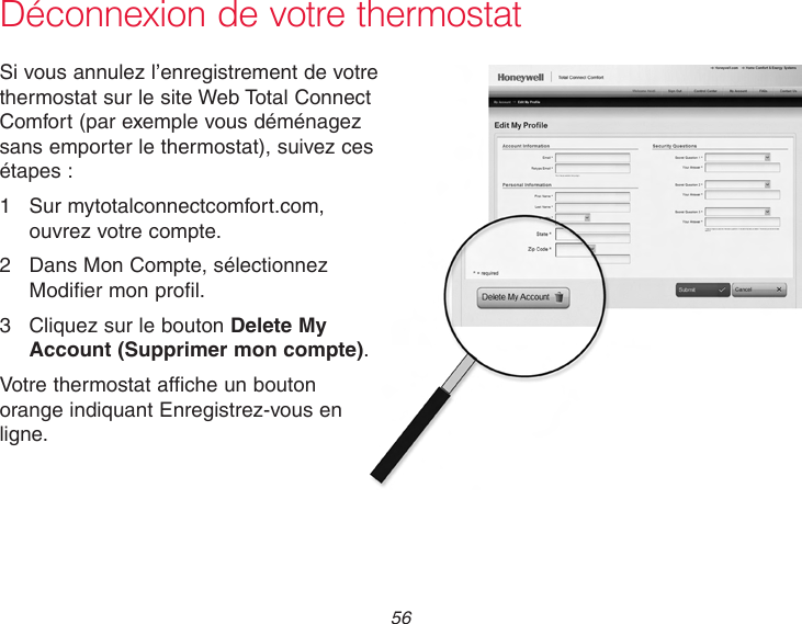  56 Déconnexion de votre thermostatSi vous annulez l’enregistrement de votre thermostat sur le site Web Total Connect Comfort (par exemple vous déménagez sans emporter le thermostat), suivez ces étapes :1  Sur mytotalconnectcomfort.com, ouvrez votre compte.2  Dans Mon Compte, sélectionnez Modifier mon profil.3  Cliquez sur le bouton Delete My Account (Supprimer mon compte).Votre thermostat affiche un bouton orange indiquant Enregistrez-vous en ligne.