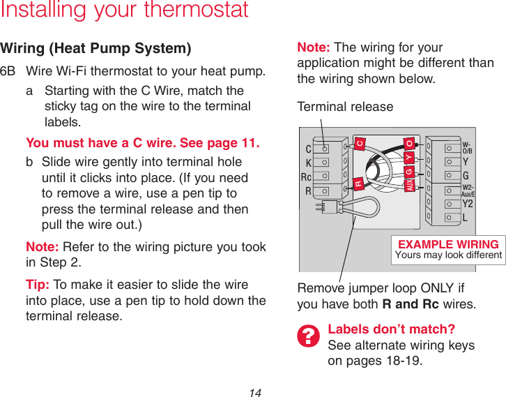  14Installing your thermostatWiring (Heat Pump System)6B  Wire Wi-Fi thermostat to your heat pump.a  Starting with the C Wire, match the sticky tag on the wire to the terminal labels.   You must have a C wire. See page 11.  b  Slide wire gently into terminal hole      until it clicks into place. (If you need     to remove a wire, use a pen tip to      press the terminal release and then      pull the wire out.) Note: Refer to the wiring picture you took    in Step 2.Tip: To make it easier to slide the wire into place, use a pen tip to hold down the terminal release.Note: The wiring for your application might be different than the wiring shown below. C K Rc R W- O/B Y G W2- Aux/E Y2 L O Y G R C AUX Labels don’t match?  See alternate wiring keys on pages 18-19.Terminal releaseRemove jumper loop ONLY if you have both R and Rc wires.EXAMPLE WIRING Yours may look different
