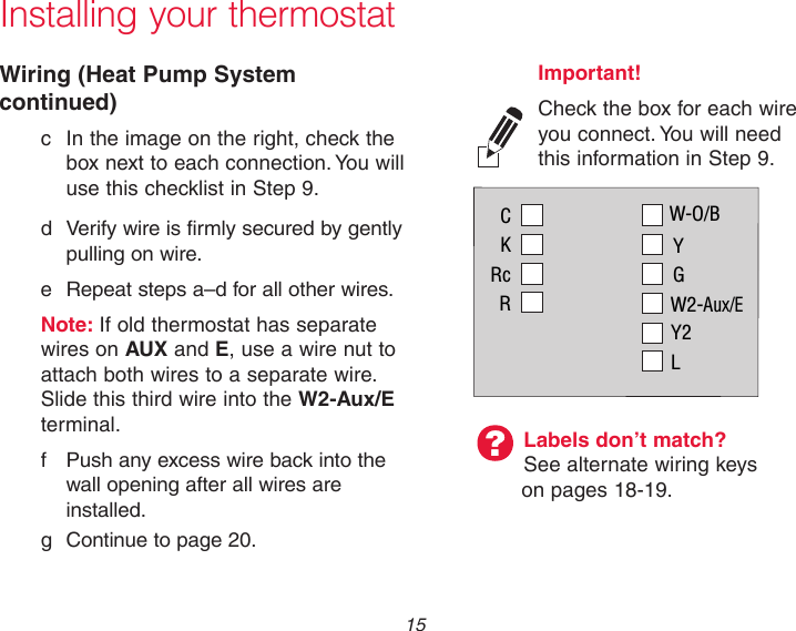  15 Installing your thermostatWiring (Heat Pump System continued)  c  In the image on the right, check the      box next to each connection. You will      use this checklist in Step 9.  d  Verify wire is firmly secured by gently      pulling on wire.   e  Repeat steps a–d for all other wires. Note: If old thermostat has separate      wires on AUX and E, use a wire nut to    attach both wires to a separate wire.      Slide this third wire into the W2-Aux/E   terminal.  f  Push any excess wire back into the      wall opening after all wires are      installed.   g  Continue to page 20.Labels don’t match? See alternate wiring keys on pages 18-19.Important! Check the box for each wire you connect. You will need this information in Step 9.CKRcRW-O/BYGW2-Aux/EY2L