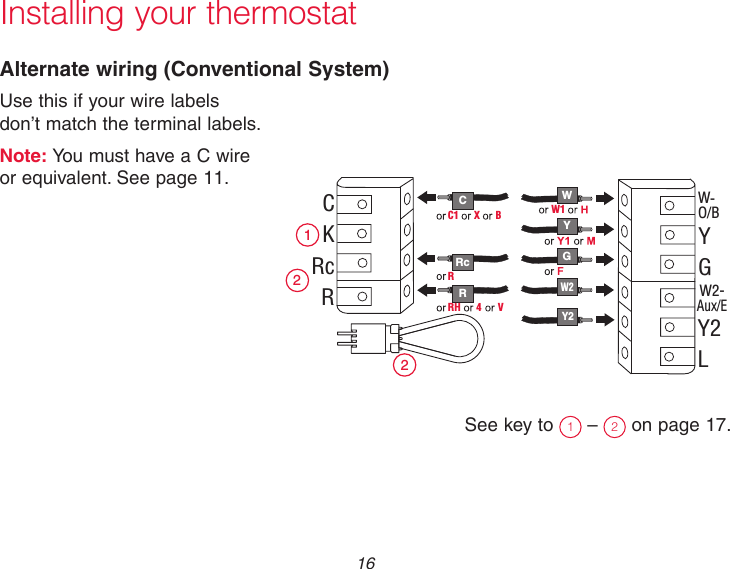  16Installing your thermostatAlternate wiring (Conventional System)Use this if your wire labels  don’t match the terminal labels.Note: You must have a C wire  or equivalent. See page 11.See key to  1 –  2 on page 17. C R W Y G 2 1 2 C K Rc R W- O/B Y G W2- Aux/E Y2 L W1 W2 Y2 RH  4  V Rc R C1  X  B 