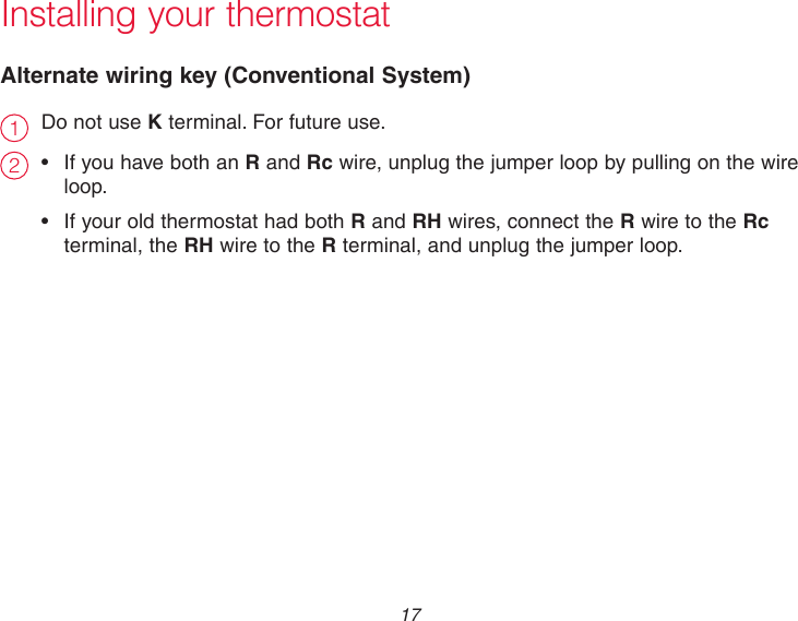  17 Installing your thermostatAlternate wiring key (Conventional System)21Do not use K terminal. For future use. • IfyouhavebothanR and Rc wire, unplug the jumper loop by pulling on the wire   loop.• IfyouroldthermostathadbothR and RH wires, connect the R wire to the Rc    terminal, the RH wire to the R terminal, and unplug the jumper loop.