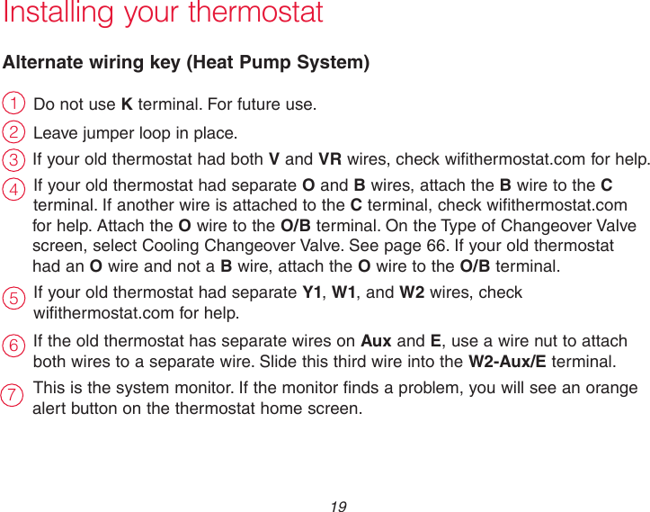  19 Do not use K terminal. For future use.Leave jumper loop in place.If your old thermostat had both V and VR wires, check wifithermostat.com for help.If your old thermostat had separate O and B wires, attach the B wire to the C terminal. If another wire is attached to the C terminal, check wifithermostat.com for help. Attach the O wire to the O/B terminal. On the Type of Changeover Valve screen, select Cooling Changeover Valve. See page 66. If your old thermostat had an O wire and not a B wire, attach the O wire to the O/B terminal. If your old thermostat had separate Y1, W1, and W2 wires, check  wifithermostat.com for help.If the old thermostat has separate wires on Aux and E, use a wire nut to attach both wires to a separate wire. Slide this third wire into the W2-Aux/E terminal.This is the system monitor. If the monitor finds a problem, you will see an orange alert button on the thermostat home screen.Installing your thermostatAlternate wiring key (Heat Pump System)2314657