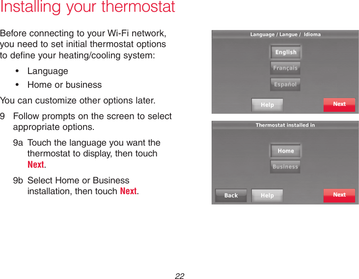  22Installing your thermostatBefore connecting to your Wi-Fi network, you need to set initial thermostat options to define your heating/cooling system:• Language• HomeorbusinessYou can customize other options later.9  Follow prompts on the screen to select    appropriate options.9a  Touch the language you want the  thermostat to display, then touch Next. 9b  Select Home or Business installation, then touch Next.NextNext