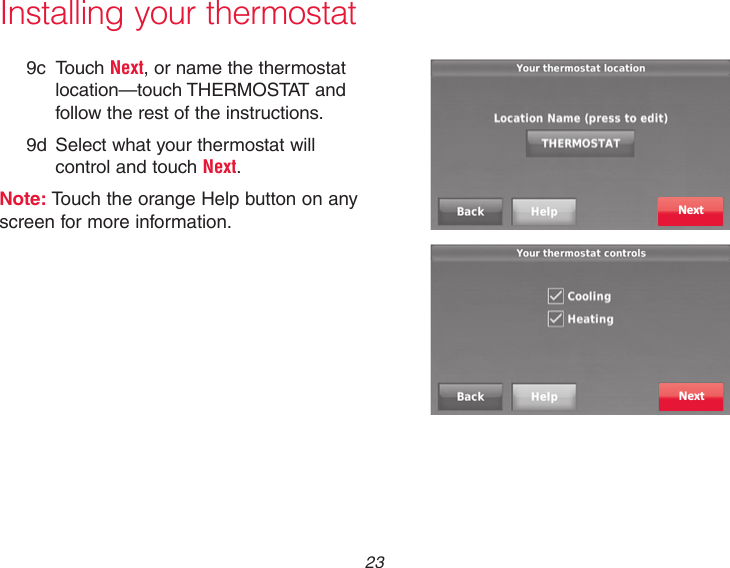  23 Installing your thermostat9c Touch Next, or name the thermostat location—touch THERMOSTAT and follow the rest of the instructions.9d  Select what your thermostat will control and touch Next.Note: Touch the orange Help button on any screen for more information. NextNext