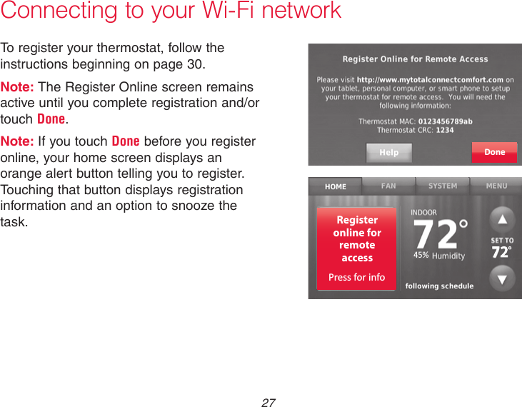  27 Connecting to your Wi-Fi networkTo register your thermostat, follow the instructions beginning on page 30.Note: The Register Online screen remains active until you complete registration and/or touch Done.Note: If you touch Done before you register online, your home screen displays an orange alert button telling you to register. Touching that button displays registration information and an option to snooze the task.DoneRegisteronline forremoteaccessPress for info