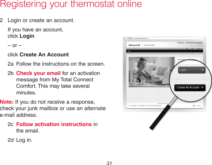  31 Registering your thermostat online2  Login or create an account.If you have an account,  click Login– or –click Create An Account2a  Follow the instructions on the screen.2b  Check your email for an activation message from My Total Connect Comfort. This may take several minutes.Note: If you do not receive a response, check your junk mailbox or use an alternate e-mail address.2c  Follow activation instructions in the email.2d  Log in.