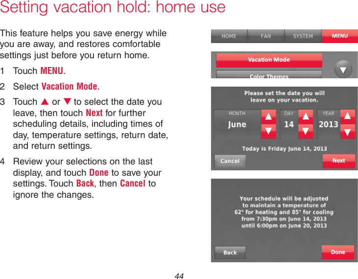  44Setting vacation hold: home useThis feature helps you save energy while you are away, and restores comfortable settings just before you return home.1  Touch MENU.2  Select Vacation Mode.3  Touch p or qto select the date you leave, then touch Next for further scheduling details, including times of day, temperature settings, return date, and return settings.4  Review your selections on the last display, and touch Done to save your settings. Touch Back, then Cancel to ignore the changes.MENUNextDoneVaca�on Mode