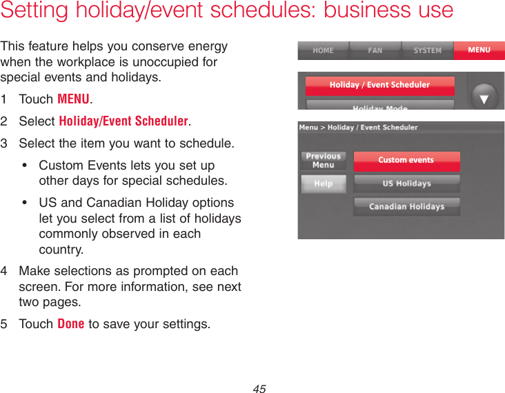  45 Setting holiday/event schedules: business useThis feature helps you conserve energy when the workplace is unoccupied for special events and holidays.1  Touch MENU.2  Select Holiday/Event Scheduler.3  Select the item you want to schedule.• CustomEventsletsyousetupother days for special schedules.• USandCanadianHolidayoptionslet you select from a list of holidays commonly observed in each country.4  Make selections as prompted on each screen. For more information, see next two pages.5  Touch Done to save your settings.MENUCustom eventsHoliday / Event Scheduler