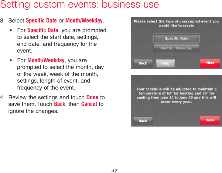  47 Setting custom events: business use3  Select Specific Date or Month/Weekday.• ForSpecific Date, you are prompted to select the start date, settings, end date, and frequency for the event.• ForMonth/Weekday, you are prompted to select the month, day of the week, week of the month, settings, length of event, and frequency of the event.4  Review the settings and touch Done to save them. Touch Back, then Cancel to ignore the changes.DoneNext