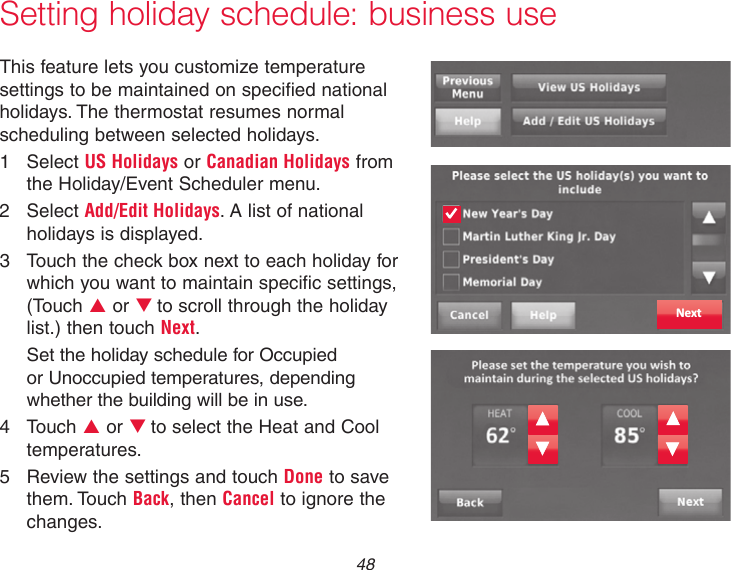  48Setting holiday schedule: business useThis feature lets you customize temperature settings to be maintained on specified national holidays. The thermostat resumes normal scheduling between selected holidays.1  Select US Holidays or Canadian Holidays from the Holiday/Event Scheduler menu.2  Select Add/Edit Holidays. A list of national holidays is displayed.3  Touch the check box next to each holiday for which you want to maintain specific settings, (Touch p or qto scroll through the holiday list.) then touch Next.Set the holiday schedule for Occupied or Unoccupied temperatures, depending whether the building will be in use.4  Touch p or qto select the Heat and Cool temperatures.5  Review the settings and touch Done to save them. Touch Back, then Cancel to ignore the changes.Next
