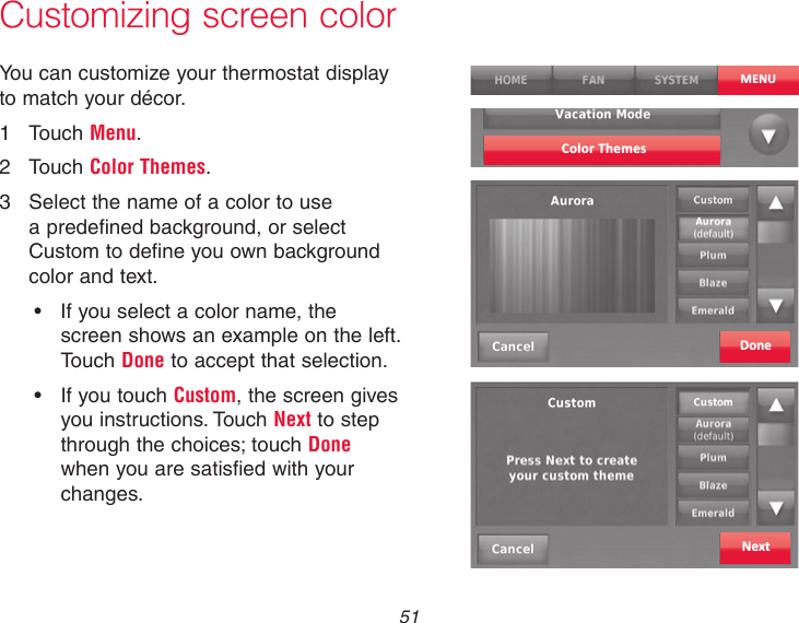  51 Customizing screen colorYou can customize your thermostat display to match your décor.1  Touch Menu.2  Touch Color Themes.3  Select the name of a color to use a predefined background, or select Custom to define you own background color and text.• Ifyouselectacolorname,thescreen shows an example on the left. Touch Done to accept that selection.• IfyoutouchCustom, the screen gives you instructions. Touch Next to step through the choices; touch Done when you are satisfied with your changes.Color ThemesDoneNextMENU