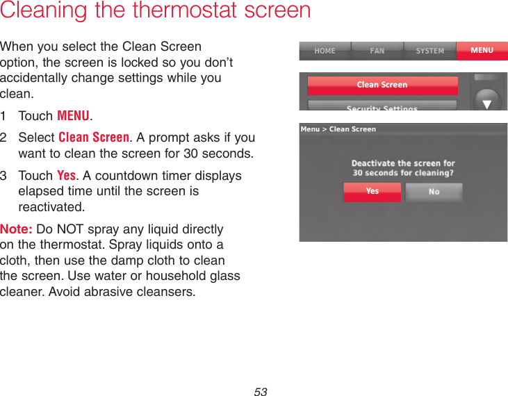  53 Cleaning the thermostat screenWhen you select the Clean Screen option, the screen is locked so you don’t accidentally change settings while you clean.1  Touch MENU.2  Select Clean Screen. A prompt asks if you want to clean the screen for 30 seconds.3  Touch Yes. A countdown timer displays elapsed time until the screen is reactivated.Note: Do NOT spray any liquid directly on the thermostat. Spray liquids onto a cloth, then use the damp cloth to clean the screen. Use water or household glass cleaner. Avoid abrasive cleansers.MENUClean ScreenYes