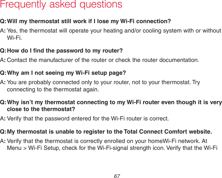  67 Frequently asked questions:Q Will my thermostat still work if I lose my Wi-Fi connection?:AYes, the thermostat will operate your heating and/or cooling system with or without Wi-Fi.:Q How do I find the password to my router?:AContact the manufacturer of the router or check the router documentation.:Q Why am I not seeing my Wi-Fi setup page?:AYou are probably connected only to your router, not to your thermostat. Try connecting to the thermostat again.:Q Why isn’t my thermostat connecting to my Wi-Fi router even though it is very close to the thermostat?:AVerify that the password entered for the Wi-Fi router is correct.:Q My thermostat is unable to register to the Total Connect Comfort website.:AVerify that the thermostat is correctly enrolled on your homeWi-Fi network. At  Menu &gt; Wi-Fi Setup, check for the Wi-Fi-signal strength icon. Verify that the Wi-Fi 