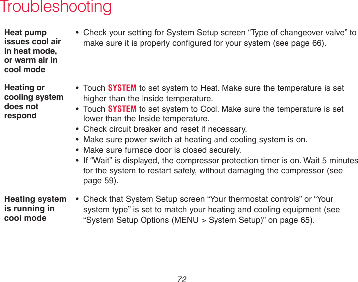  72TroubleshootingHeat pump issues cool air in heat mode, or warm air in cool mode• CheckyoursettingforSystemSetupscreen“Typeofchangeovervalve”tomake sure it is properly configured for your system (see page 66).Heating or cooling system does not respond• TouchSYSTEM to set system to Heat. Make sure the temperature is set higher than the Inside temperature.• TouchSYSTEM to set system to Cool. Make sure the temperature is set  lower than the Inside temperature.• Checkcircuitbreakerandresetifnecessary.• Makesurepowerswitchatheatingandcoolingsystemison.• Makesurefurnacedoorisclosedsecurely.• If“Wait”isdisplayed,thecompressorprotectiontimerison.Wait5minutesfor the system to restart safely, without damaging the compressor (see  page 59).Heating system is running in cool mode• CheckthatSystemSetupscreen“Yourthermostatcontrols”or“Yoursystem type” is set to match your heating and cooling equipment (see “System Setup Options (MENU &gt; System Setup)” on page 65).
