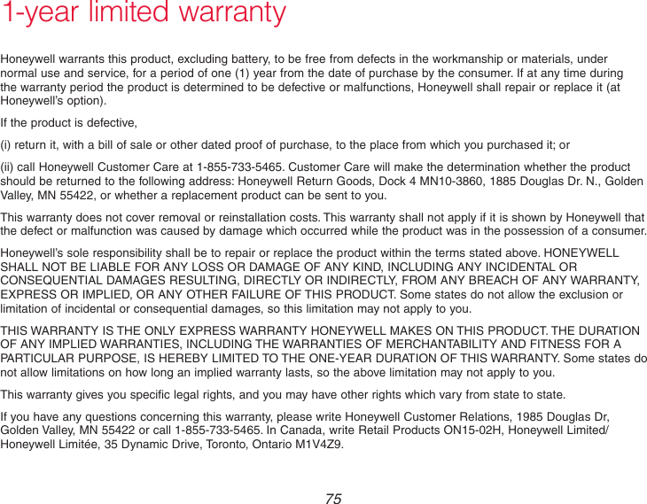  75 1-year limited warrantyHoneywell warrants this product, excluding battery, to be free from defects in the workmanship or materials, under normal use and service, for a period of one (1) year from the date of purchase by the consumer. If at any time during the warranty period the product is determined to be defective or malfunctions, Honeywell shall repair or replace it (at Honeywell’s option).If the product is defective,(i) return it, with a bill of sale or other dated proof of purchase, to the place from which you purchased it; or(ii) call Honeywell Customer Care at 1-855-733-5465. Customer Care will make the determination whether the product should be returned to the following address: Honeywell Return Goods, Dock 4 MN10-3860, 1885 Douglas Dr. N., Golden Valley, MN 55422, or whether a replacement product can be sent to you.This warranty does not cover removal or reinstallation costs. This warranty shall not apply if it is shown by Honeywell that the defect or malfunction was caused by damage which occurred while the product was in the possession of a consumer.Honeywell’s sole responsibility shall be to repair or replace the product within the terms stated above. HONEYWELL SHALL NOT BE LIABLE FOR ANY LOSS OR DAMAGE OF ANY KIND, INCLUDING ANY INCIDENTAL OR CONSEQUENTIAL DAMAGES RESULTING, DIRECTLY OR INDIRECTLY, FROM ANY BREACH OF ANY WARRANTY, EXPRESS OR IMPLIED, OR ANY OTHER FAILURE OF THIS PRODUCT. Some states do not allow the exclusion or limitation of incidental or consequential damages, so this limitation may not apply to you.THIS WARRANTY IS THE ONLY EXPRESS WARRANTY HONEYWELL MAKES ON THIS PRODUCT. THE DURATION OF ANY IMPLIED WARRANTIES, INCLUDING THE WARRANTIES OF MERCHANTABILITY AND FITNESS FOR A PARTICULAR PURPOSE, IS HEREBY LIMITED TO THE ONE-YEAR DURATION OF THIS WARRANTY. Some states do not allow limitations on how long an implied warranty lasts, so the above limitation may not apply to you.This warranty gives you specific legal rights, and you may have other rights which vary from state to state.If you have any questions concerning this warranty, please write Honeywell Customer Relations, 1985 Douglas Dr, Golden Valley, MN 55422 or call 1-855-733-5465. In Canada, write Retail Products ON15-02H, Honeywell Limited/Honeywell Limitée, 35 Dynamic Drive, Toronto, Ontario M1V4Z9.