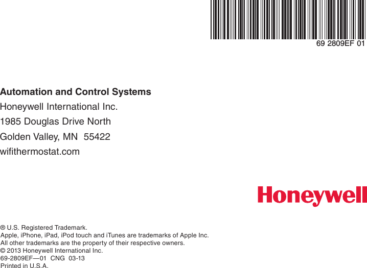 Automation and Control Systems Honeywell International Inc. 1985 Douglas Drive North Golden Valley, MN  55422 wifithermostat.com® U.S. Registered Trademark.Apple, iPhone, iPad, iPod touch and iTunes are trademarks of Apple Inc.  All other trademarks are the property of their respective owners.© 2013 Honeywell International Inc.69-2809EF—01  CNG  03-13Printed in U.S.A.69 2809EF 01