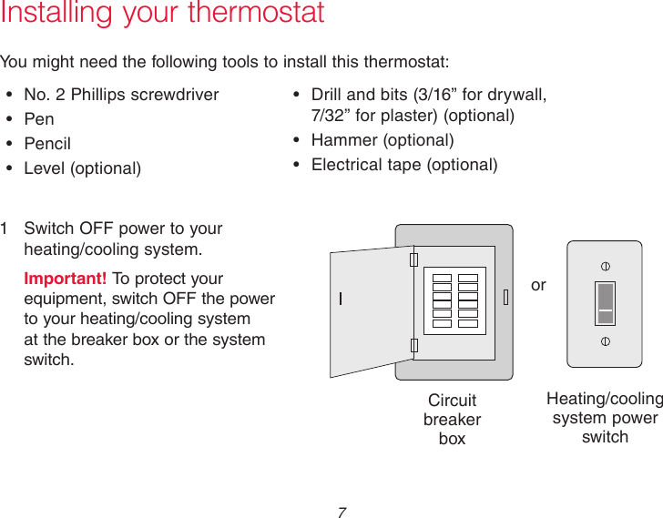  7 Installing your thermostatYou might need the following tools to install this thermostat:•  No. 2 Phillips screwdriver•  Pen•  Pencil•  Level  (optional)•  Drill and bits (3/16” for drywall,  7/32” for plaster) (optional)•  Hammer  (optional)•  Electrical tape (optional)1  Switch OFF power to your  heating/cooling system.Important! To protect your equipment, switch OFF the power to your heating/cooling system at the breaker box or the system switch.orCircuit breaker  boxHeating/cooling system power switch