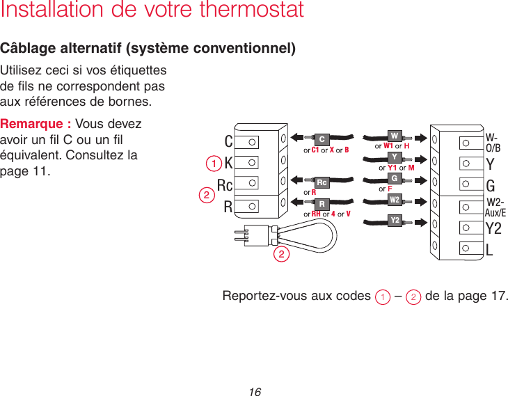  16 Installation de votre thermostatCâblage alternatif (système conventionnel)Utilisez ceci si vos étiquettes  de fils ne correspondent pas  aux références de bornes.Remarque : Vous devez  avoir un fil C ou un fil  équivalent. Consultez la  page 11.Reportez-vous aux codes  1 –  2 de la page 17. C R W Y G 2 1 2 C K Rc R W- O/B Y G W2- Aux/E Y2 L W1 W2 Y2 RH  4  V Rc R C1  X  B 