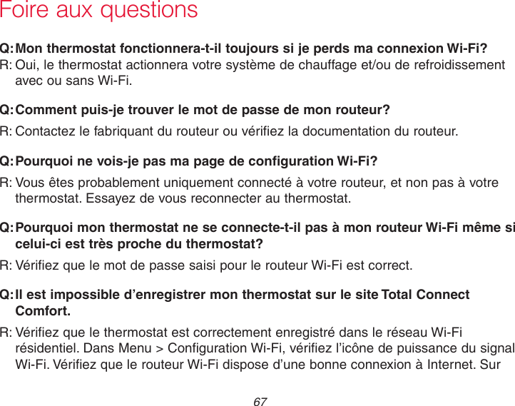 67 Foire aux questions:Q Mon thermostat fonctionnera-t-il toujours si je perds ma connexion Wi-Fi?:R Oui, le thermostat actionnera votre système de chauffage et/ou de refroidissement avec ou sans Wi-Fi.:Q Comment puis-je trouver le mot de passe de mon routeur?:R Contactez le fabriquant du routeur ou vérifiez la documentation du routeur.:Q Pourquoi ne vois-je pas ma page de configuration Wi-Fi?:R Vous êtes probablement uniquement connecté à votre routeur, et non pas à votre thermostat. Essayez de vous reconnecter au thermostat.:Q Pourquoi mon thermostat ne se connecte-t-il pas à mon routeur Wi-Fi même si celui-ci est très proche du thermostat?:R Vérifiez que le mot de passe saisi pour le routeur Wi-Fi est correct.:Q Il est impossible d’enregistrer mon thermostat sur le site Total Connect Comfort.:R Vérifiez que le thermostat est correctement enregistré dans le réseau Wi-Fi résidentiel. Dans Menu &gt; Configuration Wi-Fi, vérifiez l’icône de puissance du signal Wi-Fi. Vérifiez que le routeur Wi-Fi dispose d’une bonne connexion à Internet. Sur 