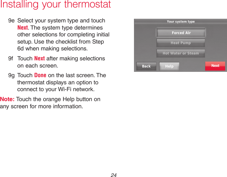  24Installing your thermostat9e  Select your system type and touch Next. The system type determines other selections for completing initial setup. Use the checklist from Step 6d when making selections. 9f Touch Next after making selections on each screen.9g Touch Done on the last screen. The thermostat displays an option to connect to your Wi-Fi network.Note: Touch the orange Help button on any screen for more information.Next
