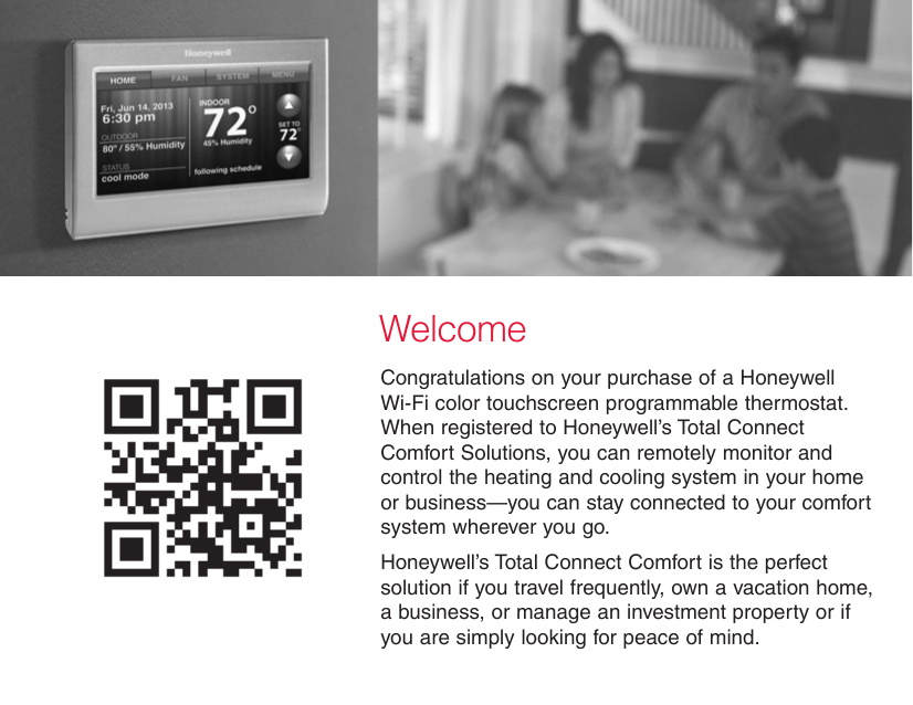 WelcomeCongratulations on your purchase of a Honeywell Wi-Fi color touchscreen programmable thermostat. When registered to Honeywell’s Total Connect Comfort Solutions, you can remotely monitor and control the heating and cooling system in your home or business—you can stay connected to your comfort system wherever you go.Honeywell’s Total Connect Comfort is the perfect solution if you travel frequently, own a vacation home, a business, or manage an investment property or if you are simply looking for peace of mind.