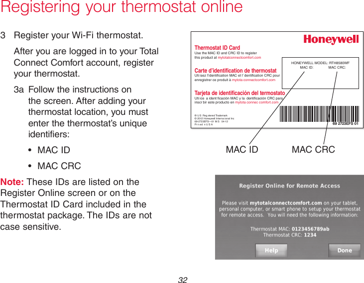  32Registering your thermostat online3  Register your Wi-Fi thermostat.After you are logged in to your Total Connect Comfort account, register your thermostat. 3a  Follow the instructions on the screen. After adding your thermostat location, you must enter the thermostat’s unique identifiers: • MACID • MACCRCNote: These IDs are listed on the Register Online screen or on the Thermostat ID Card included in the thermostat package. The IDs are not case sensitive.® U S Reg stered Trademark© 2012 Honeywell Interna ional Inc69-2723EFS—01 M S   04-12Pr n ed n U S AHONEYWELL MODEL: RTH8580WFMAC ID:  MAC CRC: 69 2723EFS 01Thermostat ID CardUse the MAC ID and CRC ID to register  this product at mytotalconnectcomfort.comCarte d’identification de thermostatUti isez l’identication MAC et l’ dentication CRC pour enregistrer ce produit à mytota connectcomfort.comTarjeta de identificación del termostatoUti ice  a ident cación MAC y la  denticación CRC para inscr bir este producto en mytota connec comfort.comMAC ID MAC CRC
