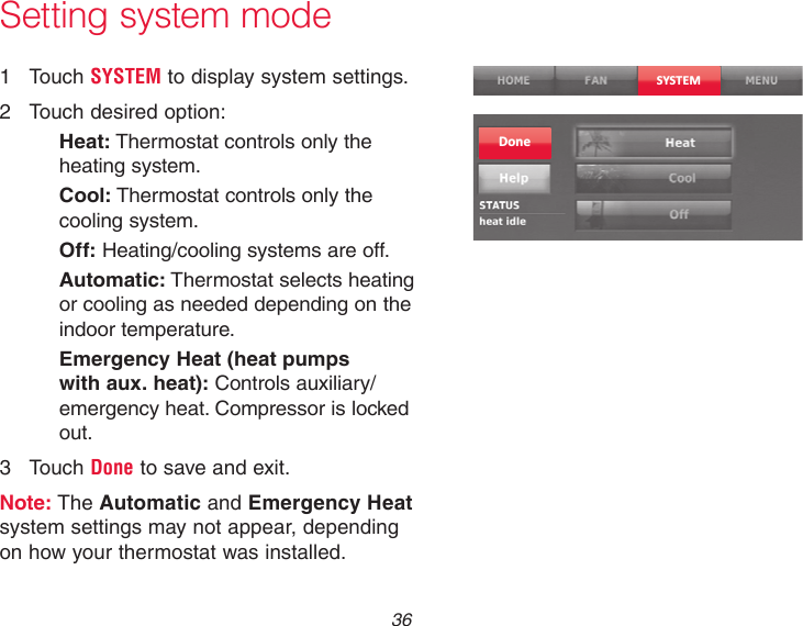  36Setting system mode1  Touch SYSTEM to display system settings.2  Touch desired option:Heat: Thermostat controls only the heating system.Cool: Thermostat controls only the cooling system.Off: Heating/cooling systems are off.Automatic: Thermostat selects heating or cooling as needed depending on the indoor temperature.Emergency Heat (heat pumps with aux. heat): Controls auxiliary/emergency heat. Compressor is locked out.3  Touch Done to save and exit.Note: The Automatic and Emergency Heat system settings may not appear, depending on how your thermostat was installed.SYSTEMDone