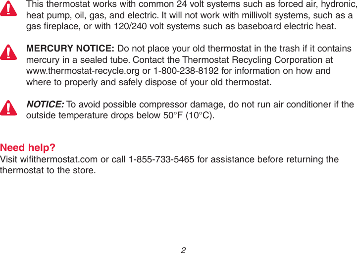  2 This thermostat works with common 24 volt systems such as forced air, hydronic, heat pump, oil, gas, and electric. It will not work with millivolt systems, such as a gas fireplace, or with 120/240 volt systems such as baseboard electric heat.MERCURY NOTICE: Do not place your old thermostat in the trash if it contains mercury in a sealed tube. Contact the Thermostat Recycling Corporation at  www.thermostat-recycle.org or 1-800-238-8192 for information on how and  where to properly and safely dispose of your old thermostat.NOTICE: To avoid possible compressor damage, do not run air conditioner if the outside temperature drops below 50°F (10°C).Need help?Visit wifithermostat.com or call 1-855-733-5465 for assistance before returning the thermostat to the store.