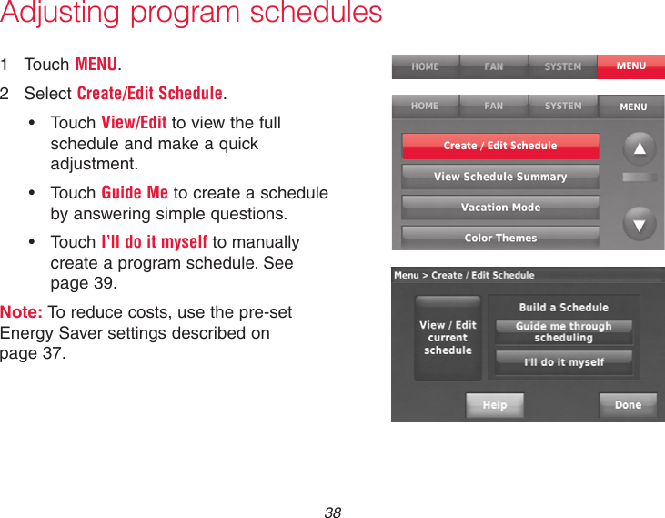  38Adjusting program schedules1  Touch MENU.2  Select Create/Edit Schedule.• TouchView/Edit to view the full schedule and make a quick adjustment.• TouchGuide Me to create a schedule by answering simple questions.• TouchI’ll do it myself to manually create a program schedule. See page 39.Note: To reduce costs, use the pre-set Energy Saver settings described on  page 37.MENUCreate / Edit Schedule