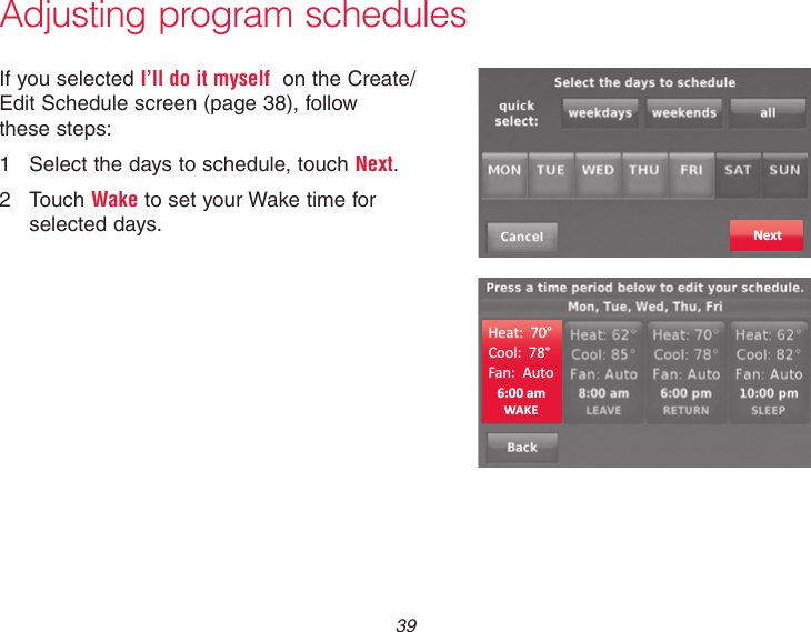 39Adjusting program schedulesIf you selected I’ll do it myself  on the Create/Edit Schedule screen (page 38), follow these steps:1  Select the days to schedule, touch Next.2  Touch Wake to set your Wake time for selected days. Next6:00 amHeat:  70°Cool:  78°Fan:  AutoWAKE
