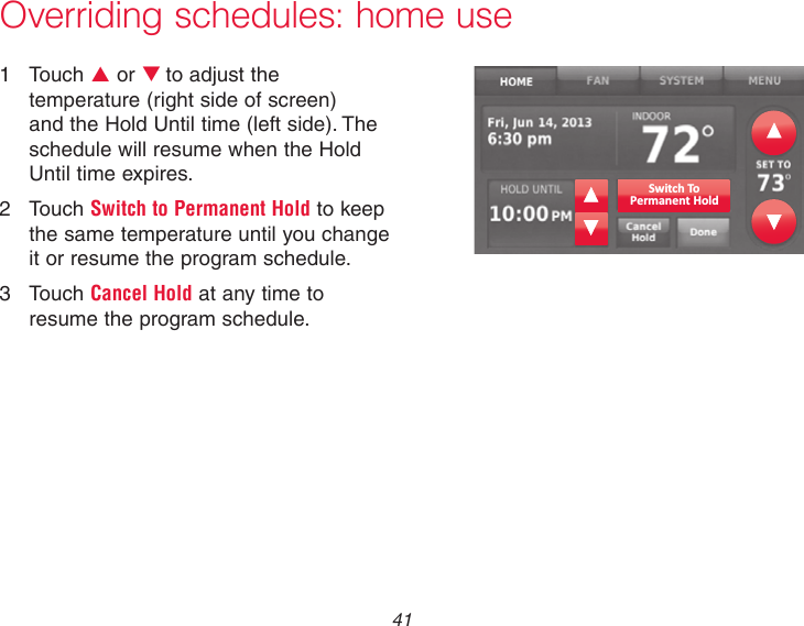 41Overriding schedules: home use1  Touch p or qto adjust the temperature (right side of screen) and the Hold Until time (left side). The schedule will resume when the Hold Until time expires.2  Touch Switch to Permanent Hold to keep the same temperature until you change it or resume the program schedule.3  Touch Cancel Hold at any time to resume the program schedule.Switch ToPermanent Hold