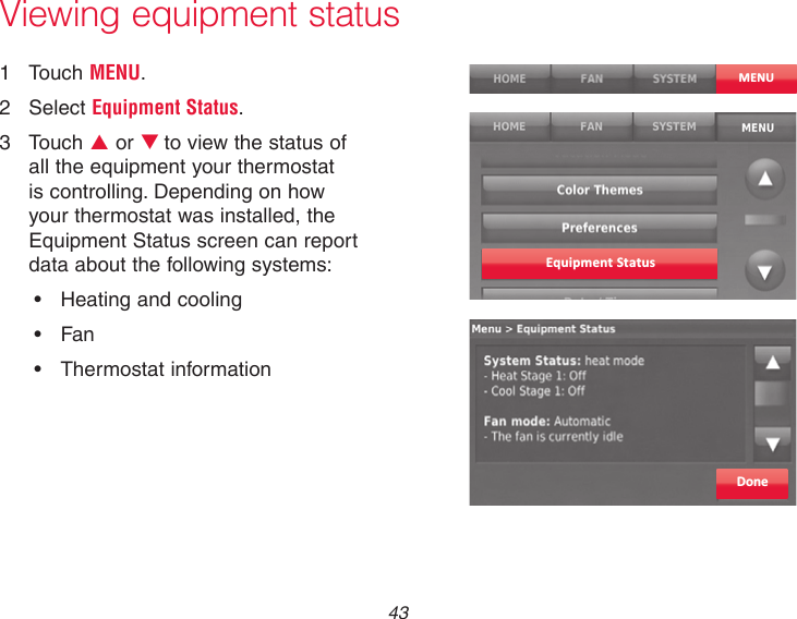 43Viewing equipment status1  Touch MENU.2  Select Equipment Status.3  Touch p or qto view the status of all the equipment your thermostat is controlling. Depending on how your thermostat was installed, the Equipment Status screen can report data about the following systems:• Heatingandcooling• Fan• ThermostatinformationMENUEquipment StatusDone