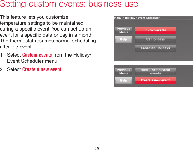  46Setting custom events: business useThis feature lets you customize temperature settings to be maintained during a specific event. You can set up an event for a specific date or day in a month. The thermostat resumes normal scheduling after the event.1  Select Custom events from the Holiday/Event Scheduler menu.2  Select Create a new event.Custom eventsCreate a new event