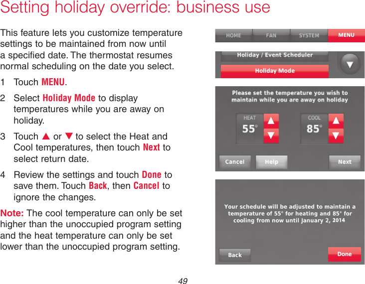 49Setting holiday override: business useThis feature lets you customize temperature settings to be maintained from now until a specified date. The thermostat resumes normal scheduling on the date you select.1  Touch MENU.2  Select Holiday Mode to display temperatures while you are away on holiday.3  Touch p or qto select the Heat and Cool temperatures, then touch Next to select return date.4  Review the settings and touch Done to save them. Touch Back, then Cancel to ignore the changes.Note: The cool temperature can only be set higher than the unoccupied program setting and the heat temperature can only be set lower than the unoccupied program setting.MENUHoliday ModeDone