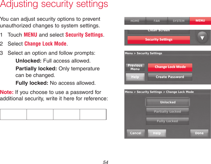  54Adjusting security settingsYou can adjust security options to prevent unauthorized changes to system settings.1  Touch MENU and select Security Settings.2  Select Change Lock Mode.3  Select an option and follow prompts:Unlocked: Full access allowed.Partially locked: Only temperature can be changed.Fully locked: No access allowed.Note: If you choose to use a password for additional security, write it here for reference:MENUSecurity Se�ngsChange Lock Mode