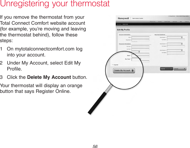  56Unregistering your thermostatIf you remove the thermostat from your Total Connect Comfort website account (for example, you’re moving and leaving the thermostat behind), follow these steps:1  On mytotalconnectcomfort.com log into your account.2  Under My Account, select Edit My Profile.3  Click the Delete My Account button.Your thermostat will display an orange button that says Register Online.